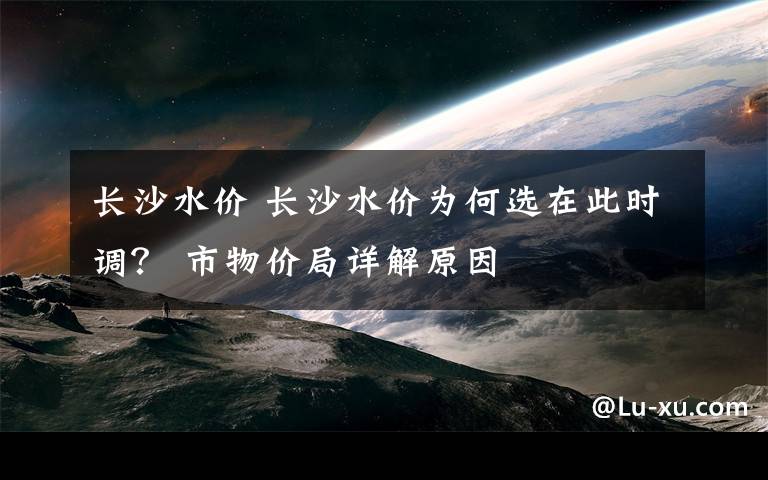 长沙水价 长沙水价为何选在此时调? 市物价局详解原因