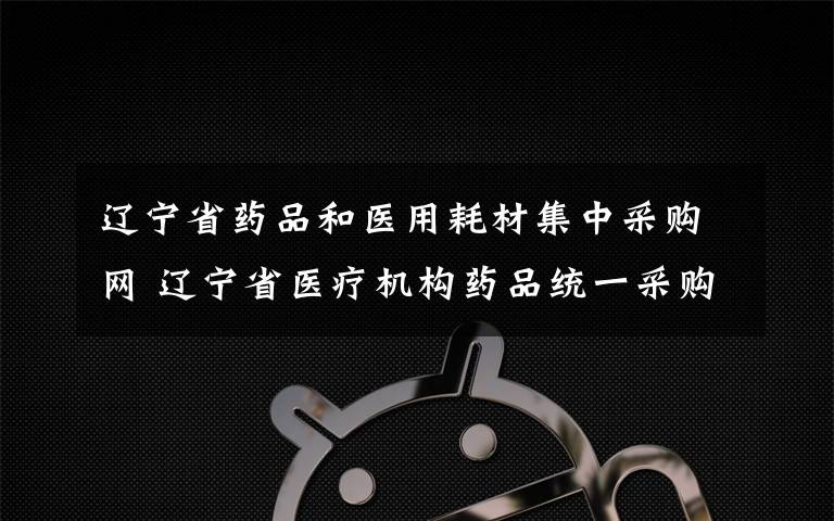 辽宁省药品和医用耗材集中采购网 辽宁省医疗机构药品统一采购平台