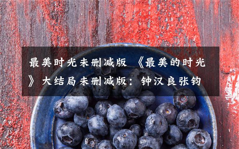 最美时光未删减版 《最美的时光》大结局未删减版:钟汉良张钧甯终成眷属