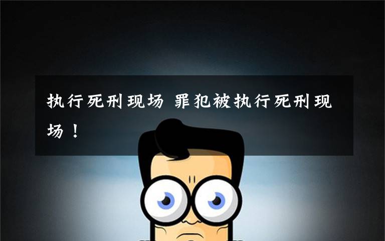 执行死刑现场 罪犯被执行死刑现场!