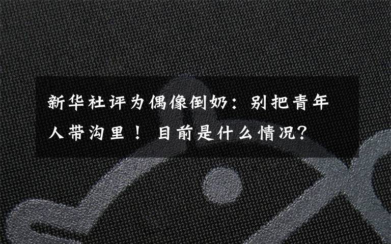 新华社评为偶像倒奶:别把青年人带沟里! 目前是什么情况?