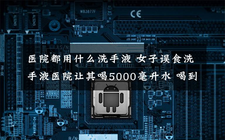 医院都用什么洗手液 女子误食洗手液医院让其喝5000毫升水 喝到第8瓶撒手人寰