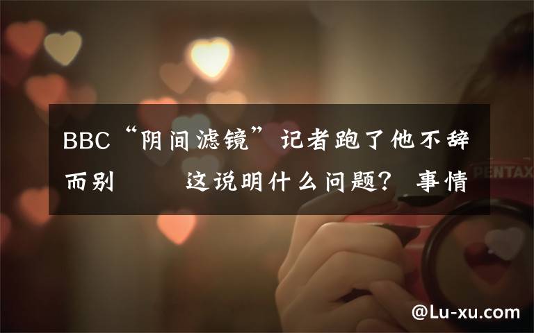 BBC“阴间滤镜”记者跑了他不辞而别   这说明什么问题? 事情经过真相揭秘!