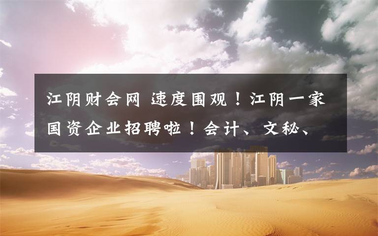 江阴财会网 速度围观!江阴一家国资企业招聘啦!会计、文秘、策划、工程师……