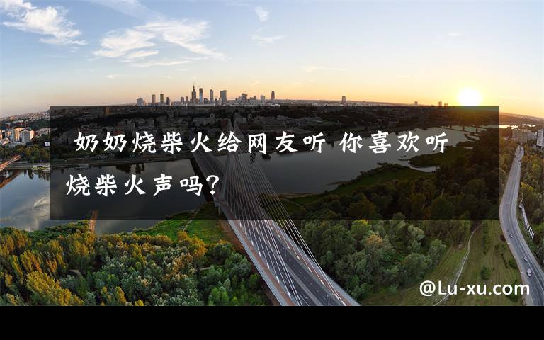 奶奶烧柴火给网友听 你喜欢听烧柴火声吗?