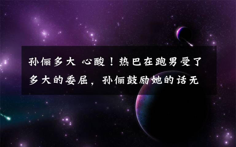 孙俪多大 心酸!热巴在跑男受了多大的委屈,孙俪鼓励她的话无意暴露