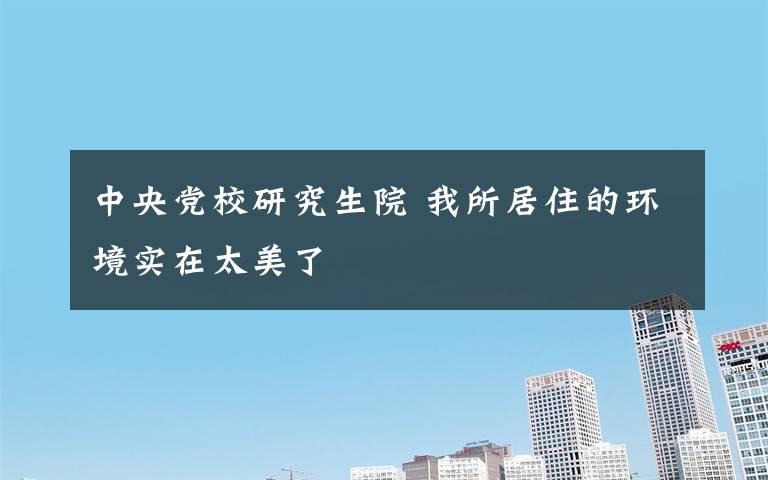 中央党校研究生院 我所居住的环境实在太美了                 ----中央党校研究生院