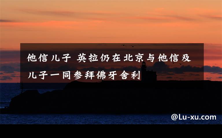 他信儿子 英拉仍在北京与他信及儿子一同参拜佛牙舍利