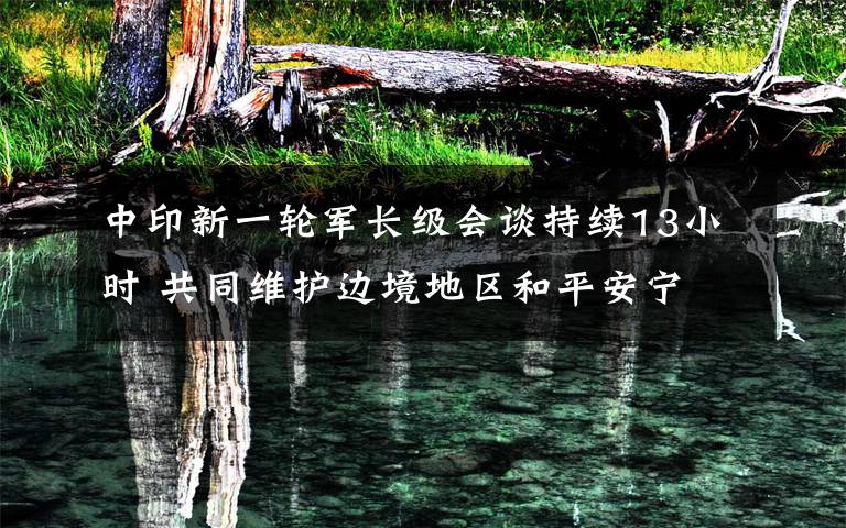 中印新一轮军长级会谈持续13小时 共同维护边境地区和平安宁 登上网络热搜了!