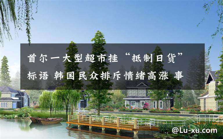 首尔一大型超市挂“抵制日货”标语 韩国民众排斥情绪高涨 事情经过真相揭秘!