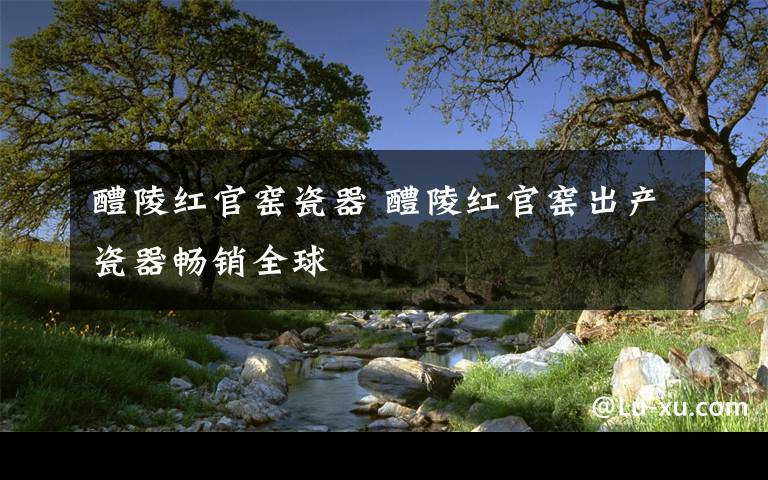 醴陵红官窑瓷器 醴陵红官窑出产瓷器畅销全球