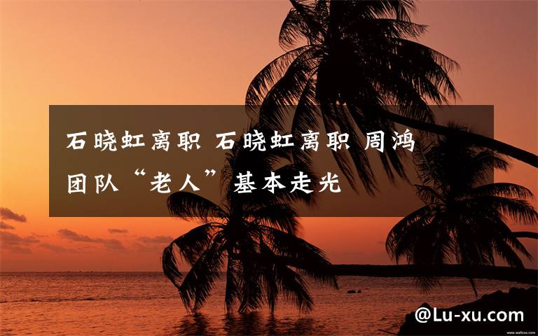 石晓虹离职 石晓虹离职 周鸿祎团队“老人”基本走光