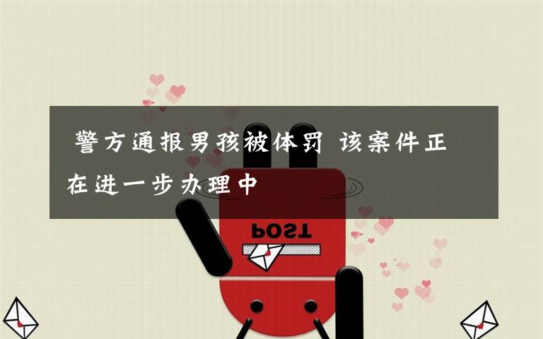 警方通报男孩被体罚 该案件正在进一步办理中