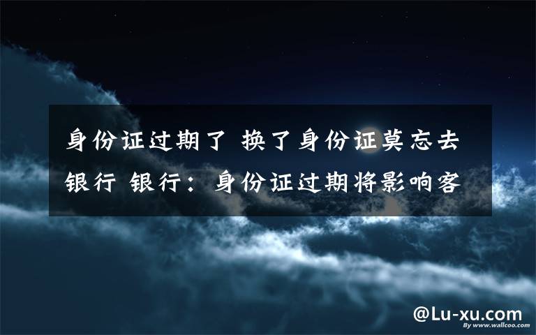 身份证过期了 换了身份证莫忘去银行 银行:身份证过期将影响客户使用