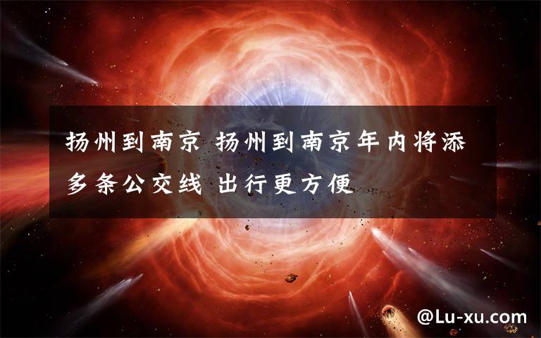 扬州到南京 扬州到南京年内将添多条公交线 出行更方便