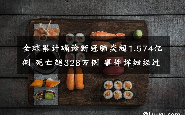 全球累计确诊新冠肺炎超1.574亿例 死亡超328万例 事件详细经过！