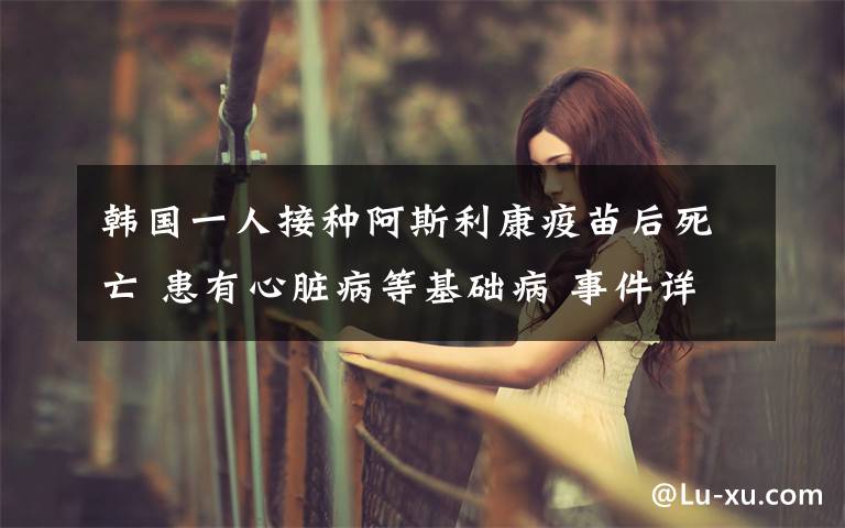 韩国一人接种阿斯利康疫苗后死亡 患有心脏病等基础病 事件详细经过!