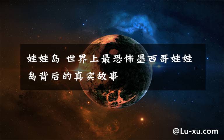 娃娃岛 世界上最恐怖墨西哥娃娃岛背后的真实故事