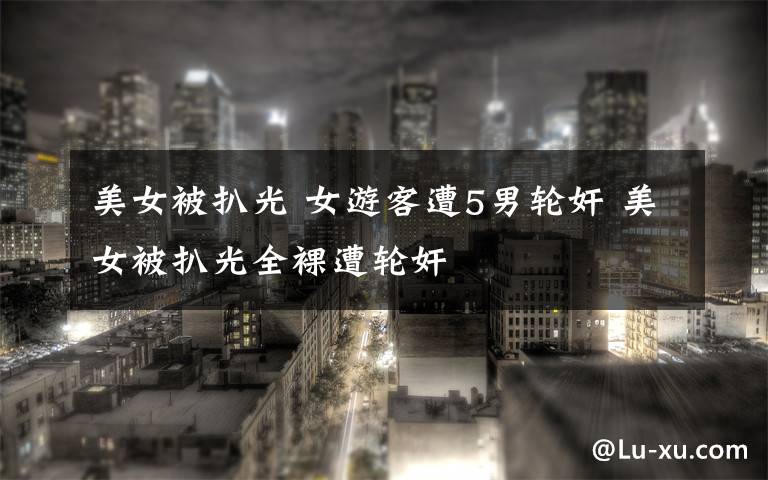 美女被扒光 女游客遭5男轮奸 美女被扒光全裸遭轮奸