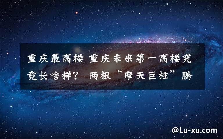 重庆最高楼 重庆未来第一高楼究竟长啥样? 两根“摩天巨柱”腾空交会 A字形建筑传递重庆刚性之美