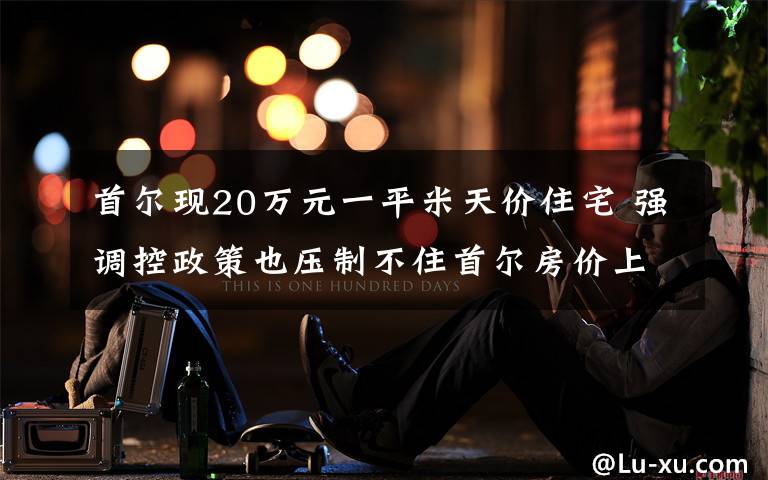 首尔现20万元一平米天价住宅 强调控政策也压制不住首尔房价上涨 事件的真相是什么?