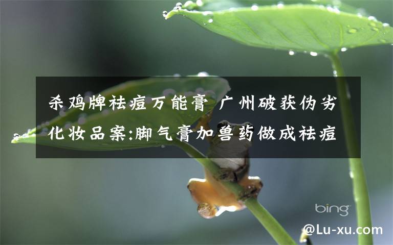 杀鸡牌祛痘万能膏 广州破获伪劣化妆品案:脚气膏加兽药做成祛痘膏