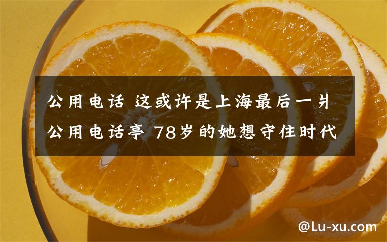 公用电话 这或许是上海最后一爿公用电话亭 78岁的她想守住时代的回音