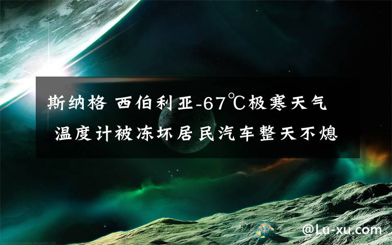 斯纳格 西伯利亚-67℃极寒天气 温度计被冻坏居民汽车整天不熄火