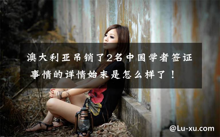 澳大利亚吊销了2名中国学者签证 事情的详情始末是怎么样了!