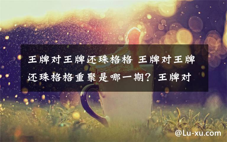 王牌对王牌还珠格格 王牌对王牌还珠格格重聚是哪一期?王牌对王牌还珠剧组具体时间