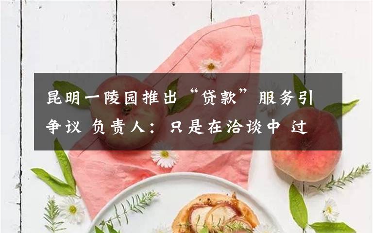 昆明一陵园推出“贷款”服务引争议 负责人:只是在洽谈中 过程真相详细揭秘!