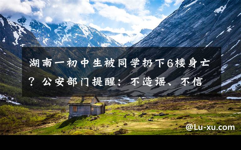 湖南一初中生被同学扔下6楼身亡？公安部门提醒：不造谣、不信谣、不传谣 到底什么情况呢？