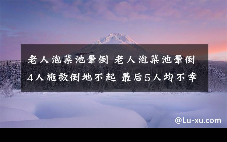 老人泡菜池晕倒 老人泡菜池晕倒4人施救倒地不起 最后5人均不幸身亡