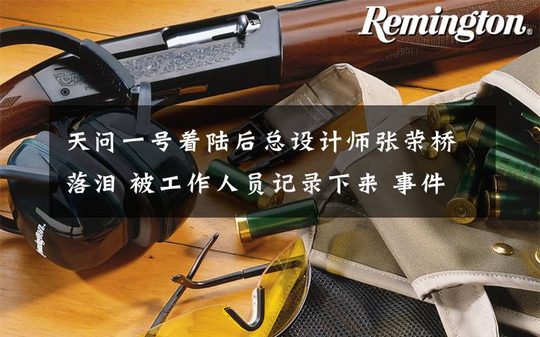 天问一号着陆后总设计师张荣桥落泪 被工作人员记录下来 事件详情始末介绍!