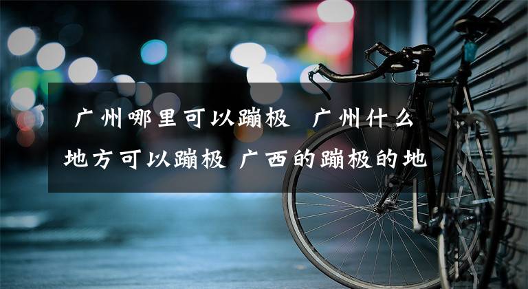  广州哪里可以蹦极 广州什么地方可以蹦极 广西的蹦极的地方有哪些