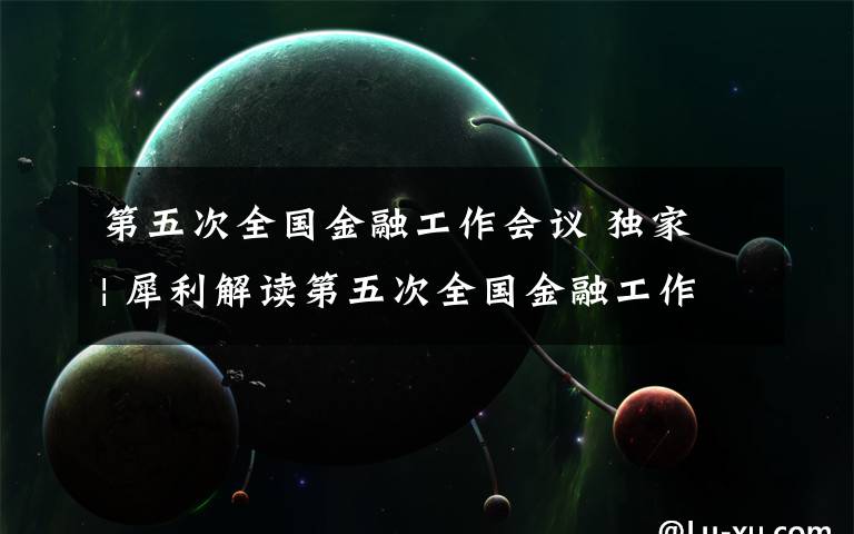 第五次全国金融工作会议 独家 | 犀利解读第五次全国金融工作会议!