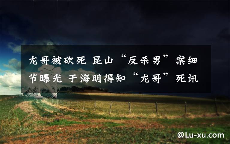 龙哥被砍死 昆山“反杀男”案细节曝光 于海明得知“龙哥”死讯后崩溃大哭