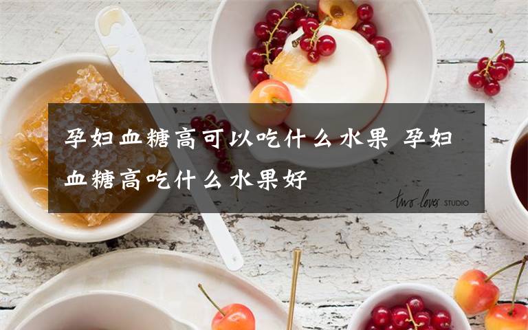 孕妇血糖高可以吃什么水果 孕妇血糖高吃什么水果好