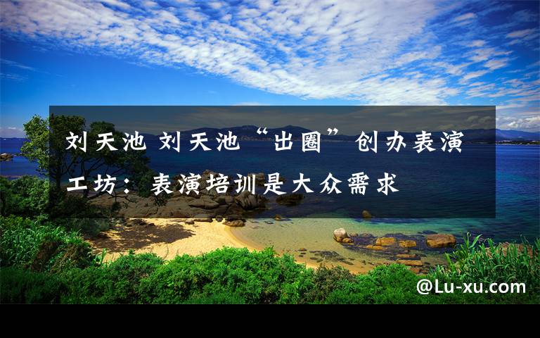 刘天池 刘天池“出圈”创办表演工坊:表演培训是大众需求