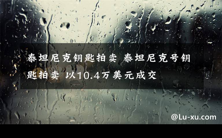 泰坦尼克钥匙拍卖 泰坦尼克号钥匙拍卖 以10.4万美元成交