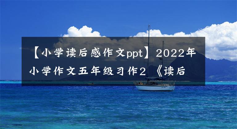 【小学读后感作文ppt】2022年小学作文五年级习作2 《读后感》作文指导范文
