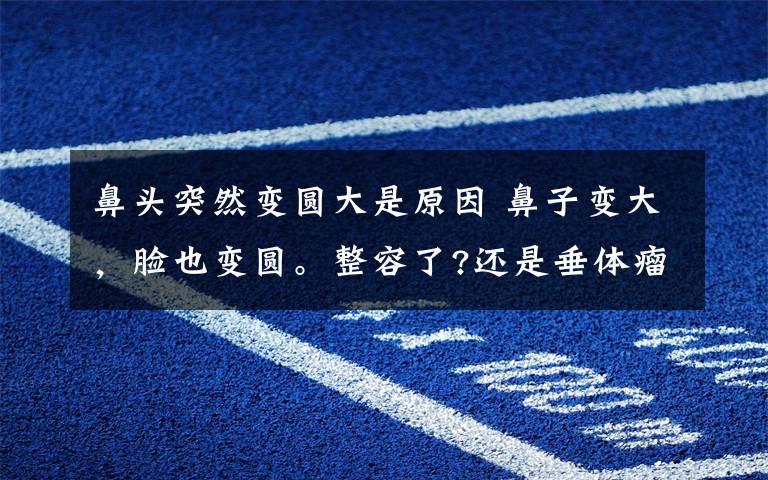 鼻头突然变圆大是原因 鼻子变大，脸也变圆。整容了?还是垂体瘤惹的祸?