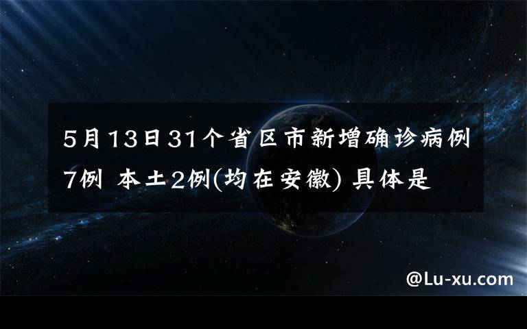 5月13日31个省区市新增确诊病例7例 本土2例(均在安徽) 具体是什么情况？