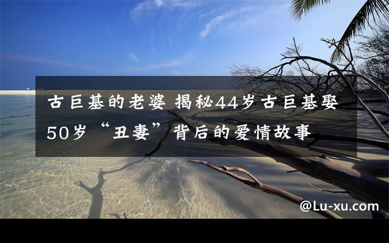 古巨基的老婆 揭秘44岁古巨基娶50岁“丑妻”背后的爱情故事