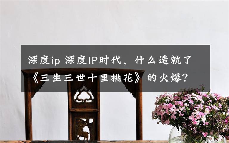 深度ip 深度IP时代,什么造就了《三生三世十里桃花》的火爆?
