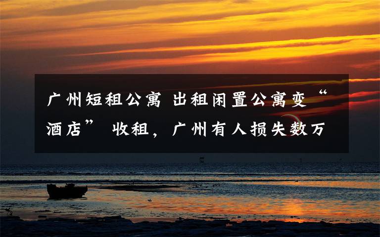广州短租公寓 出租闲置公寓变“酒店” 收租,广州有人损失数万,小心又是一个坑!