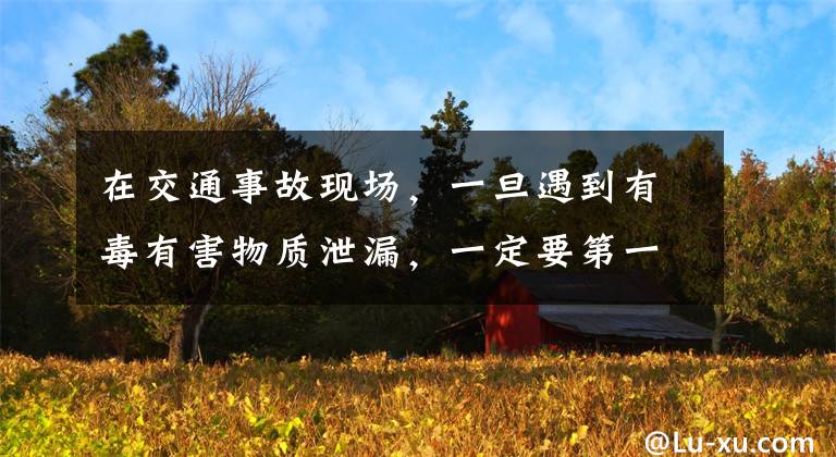 在交通事故现场,一旦遇到有毒有害物质泄漏,一定要第一时间疏散人员,并立即报警。_答案是对