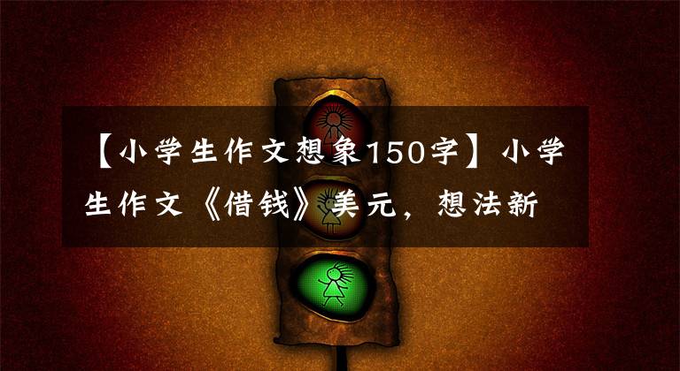 【小学生作文想象150字】小学生作文《借钱》美元，想法新颖有趣，解决了大人的头痛问题。
