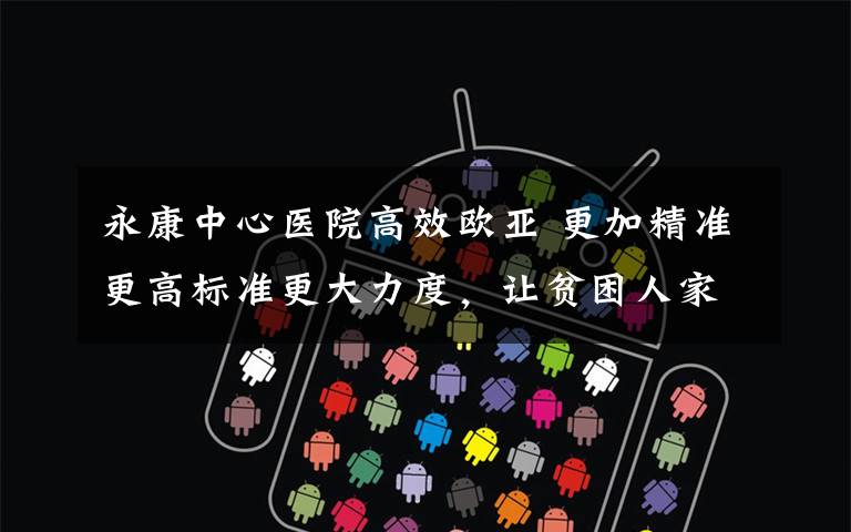 永康中心医院高效欧亚 更加精准更高标准更大力度,让贫困人家也能变成美丽农户。中心医院帮扶工作认真落实永康书记12345标准