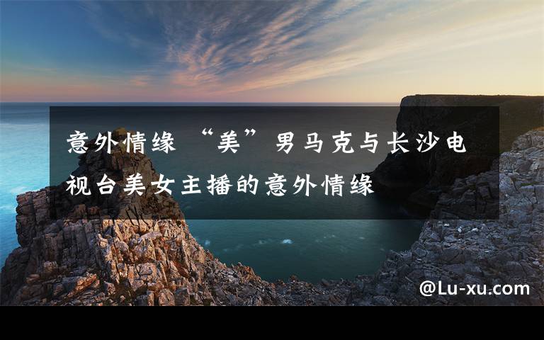 意外情缘 “美”男马克与长沙电视台美女主播的意外情缘